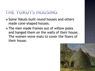  Some Yokuts built round houses and others
made cone-shaped houses.
 The men made frames out of willow poles
and hanged them on the walls of their house.
The women wove mats to cover the floors of
their house.
 