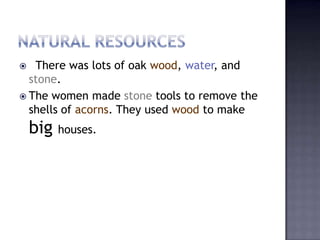  There was lots of oak wood, water, and
stone.
 The women made stone tools to remove the
shells of acorns. They used wood to make
big houses.
 