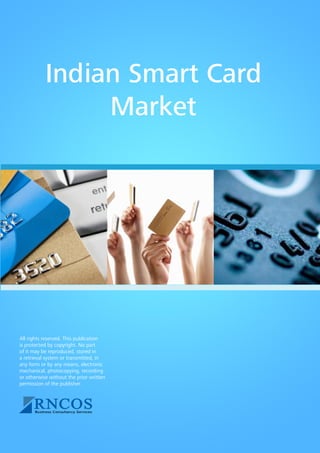 Indian Smart Card Market
Indian Smart Card
Market
All rights reserved. This publication
is protected by copyright. No part
of it may be reproduced, stored in
a retrieval system or transmitted, in
any form or by any means, electronic
mechanical, photocopying, recording
or otherwise without the prior written
permission of the publisher.
 