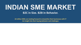 INDIAN SME MARKET
B2C in Size. B2B in Behavior.
10 million SMEs are looking forward to streamline their businesses with IT
An insight into their buying behavior and challenges

 