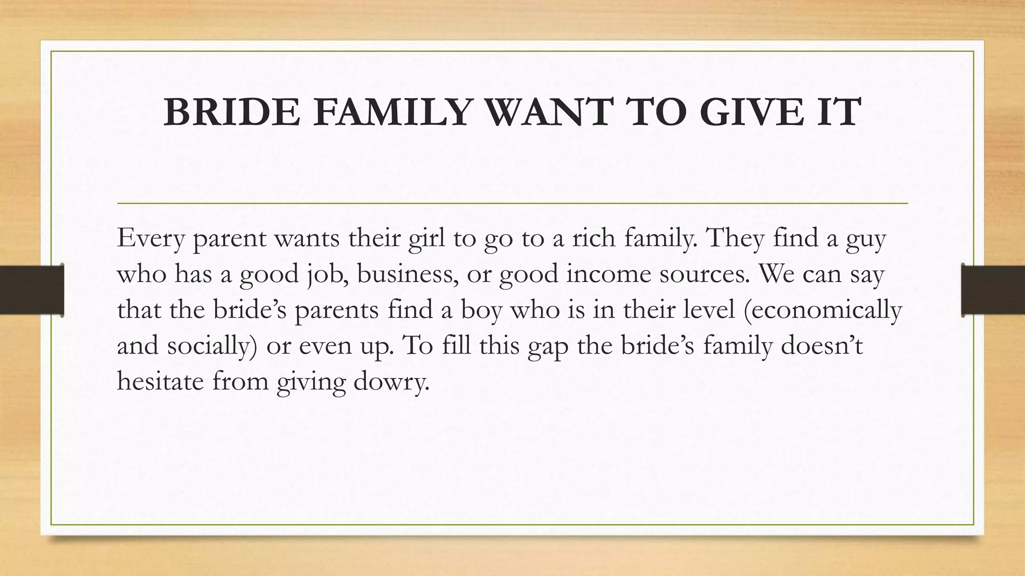 BRIDE FAMILY WANT TO GIVE IT
Every parent wants their girl to go to a rich family. They find a guy
who has a good job, business, or good income sources. We can say
that the bride’s parents find a boy who is in their level (economically
and socially) or even up. To fill this gap the bride’s family doesn’t
hesitate from giving dowry.
 