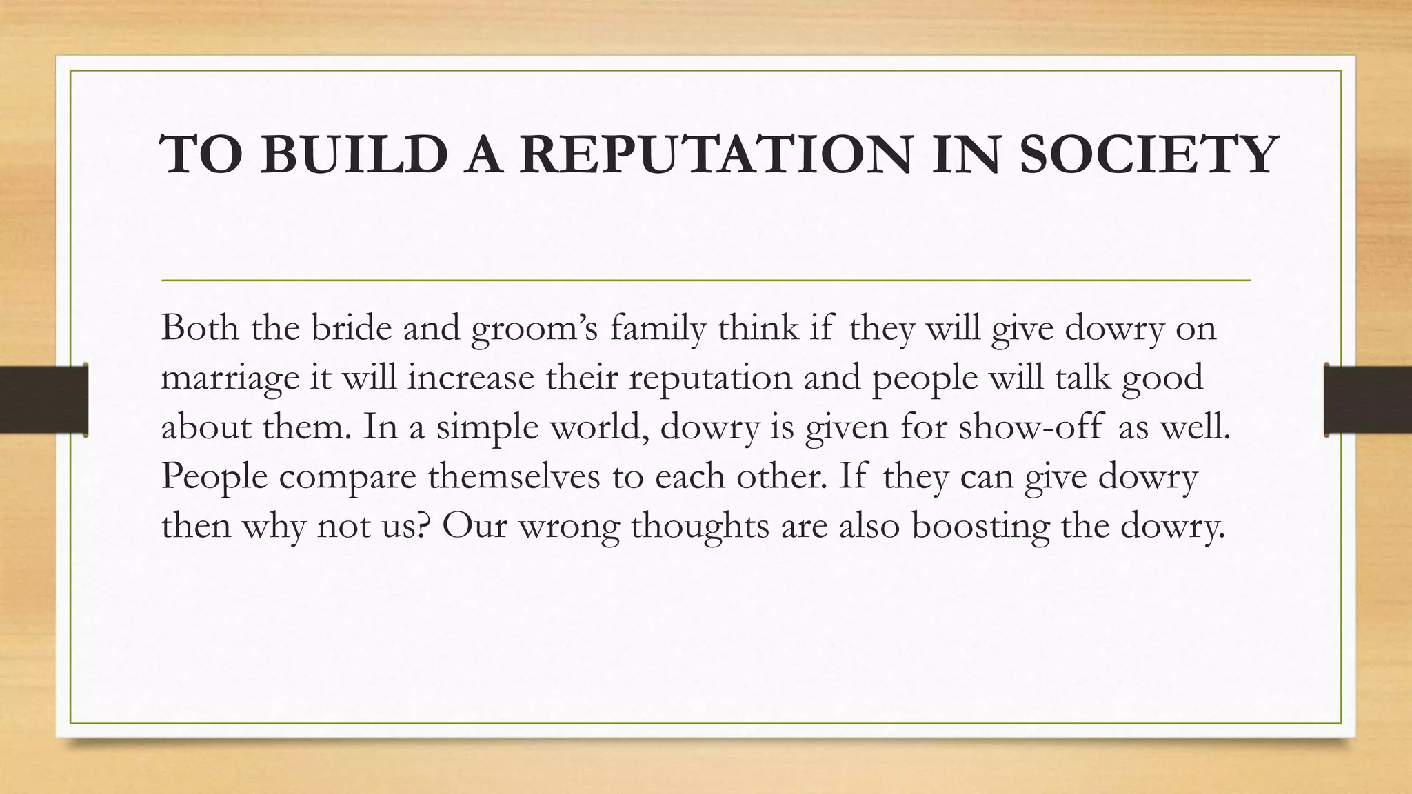 TO BUILD A REPUTATION IN SOCIETY
Both the bride and groom’s family think if they will give dowry on
marriage it will increase their reputation and people will talk good
about them. In a simple world, dowry is given for show-off as well.
People compare themselves to each other. If they can give dowry
then why not us? Our wrong thoughts are also boosting the dowry.
 