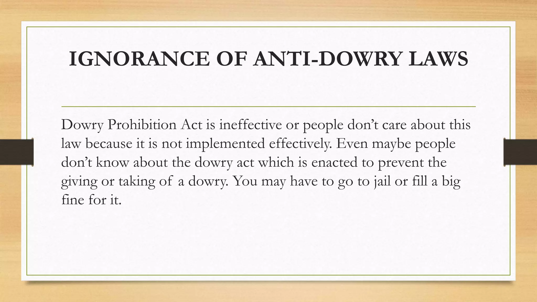 IGNORANCE OF ANTI-DOWRY LAWS
Dowry Prohibition Act is ineffective or people don’t care about this
law because it is not implemented effectively. Even maybe people
don’t know about the dowry act which is enacted to prevent the
giving or taking of a dowry. You may have to go to jail or fill a big
fine for it.
 