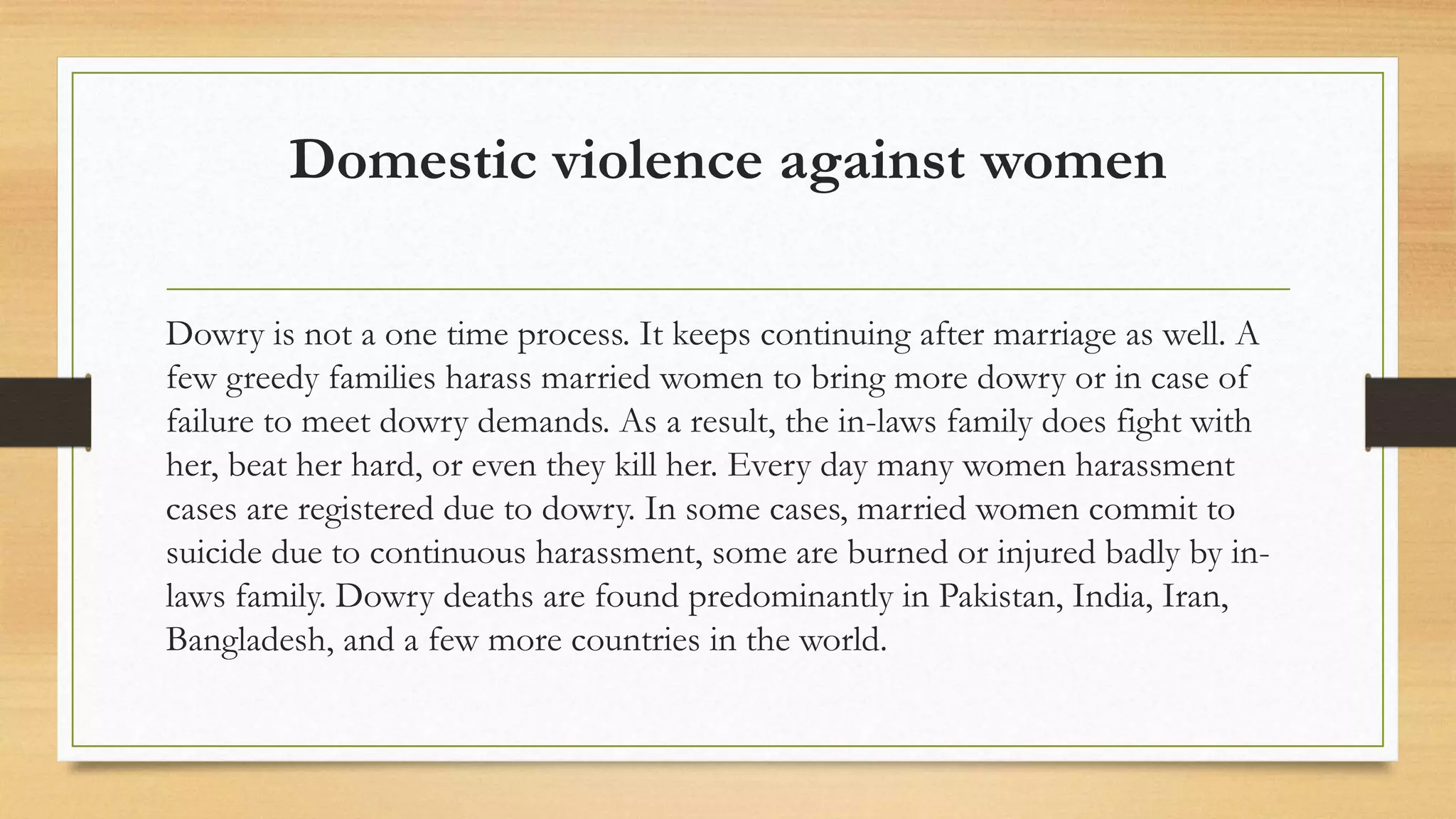 Domestic violence against women
Dowry is not a one time process. It keeps continuing after marriage as well. A
few greedy families harass married women to bring more dowry or in case of
failure to meet dowry demands. As a result, the in-laws family does fight with
her, beat her hard, or even they kill her. Every day many women harassment
cases are registered due to dowry. In some cases, married women commit to
suicide due to continuous harassment, some are burned or injured badly by in-
laws family. Dowry deaths are found predominantly in Pakistan, India, Iran,
Bangladesh, and a few more countries in the world.
 