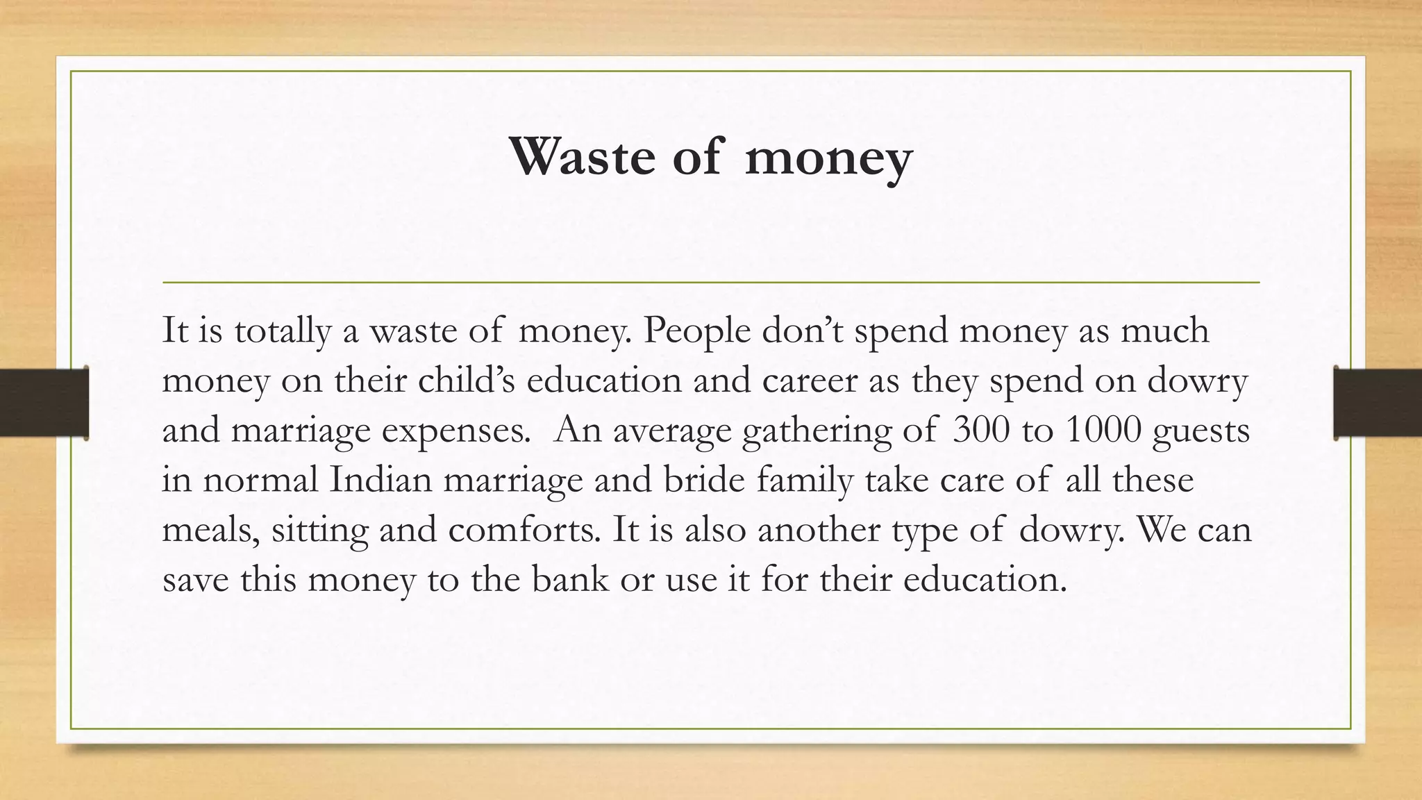 Waste of money
It is totally a waste of money. People don’t spend money as much
money on their child’s education and career as they spend on dowry
and marriage expenses. An average gathering of 300 to 1000 guests
in normal Indian marriage and bride family take care of all these
meals, sitting and comforts. It is also another type of dowry. We can
save this money to the bank or use it for their education.
 
