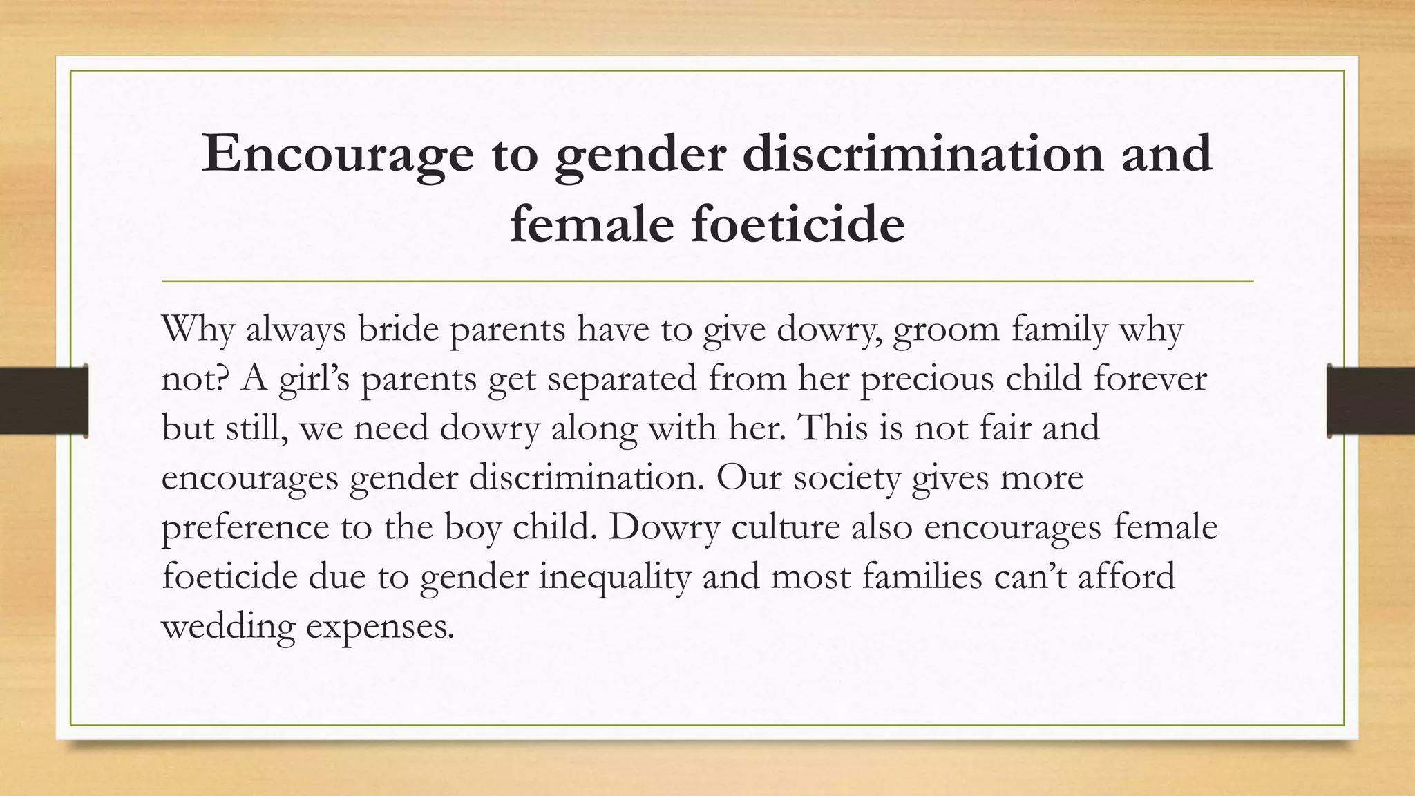Encourage to gender discrimination and
female foeticide
Why always bride parents have to give dowry, groom family why
not? A girl’s parents get separated from her precious child forever
but still, we need dowry along with her. This is not fair and
encourages gender discrimination. Our society gives more
preference to the boy child. Dowry culture also encourages female
foeticide due to gender inequality and most families can’t afford
wedding expenses.
 