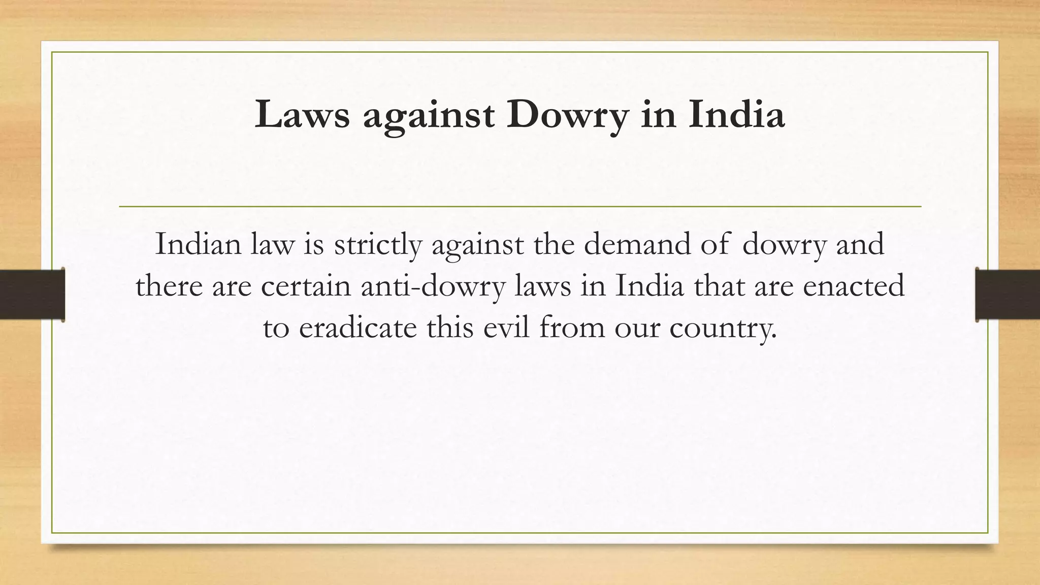 Laws against Dowry in India
Indian law is strictly against the demand of dowry and
there are certain anti-dowry laws in India that are enacted
to eradicate this evil from our country.
 