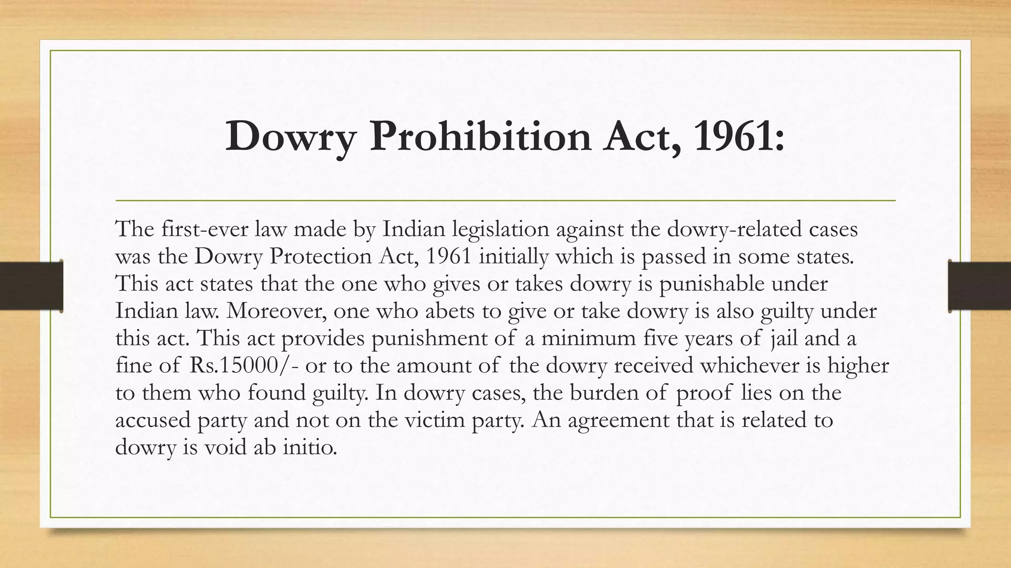 Dowry Prohibition Act, 1961:
The first-ever law made by Indian legislation against the dowry-related cases
was the Dowry Protection Act, 1961 initially which is passed in some states.
This act states that the one who gives or takes dowry is punishable under
Indian law. Moreover, one who abets to give or take dowry is also guilty under
this act. This act provides punishment of a minimum five years of jail and a
fine of Rs.15000/- or to the amount of the dowry received whichever is higher
to them who found guilty. In dowry cases, the burden of proof lies on the
accused party and not on the victim party. An agreement that is related to
dowry is void ab initio.
 