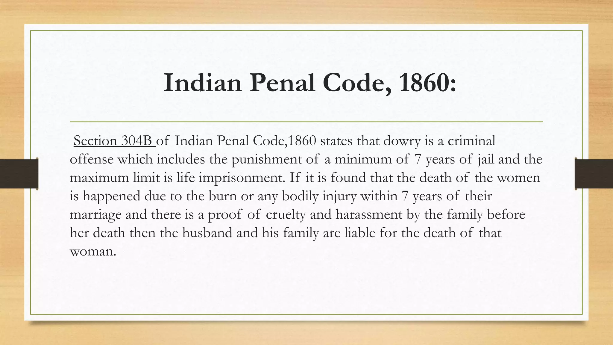 Indian Penal Code, 1860:
Section 304B of Indian Penal Code,1860 states that dowry is a criminal
offense which includes the punishment of a minimum of 7 years of jail and the
maximum limit is life imprisonment. If it is found that the death of the women
is happened due to the burn or any bodily injury within 7 years of their
marriage and there is a proof of cruelty and harassment by the family before
her death then the husband and his family are liable for the death of that
woman.
 