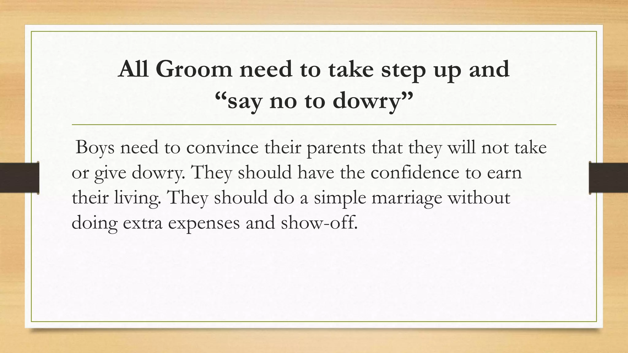 All Groom need to take step up and
“say no to dowry”
Boys need to convince their parents that they will not take
or give dowry. They should have the confidence to earn
their living. They should do a simple marriage without
doing extra expenses and show-off.
 
