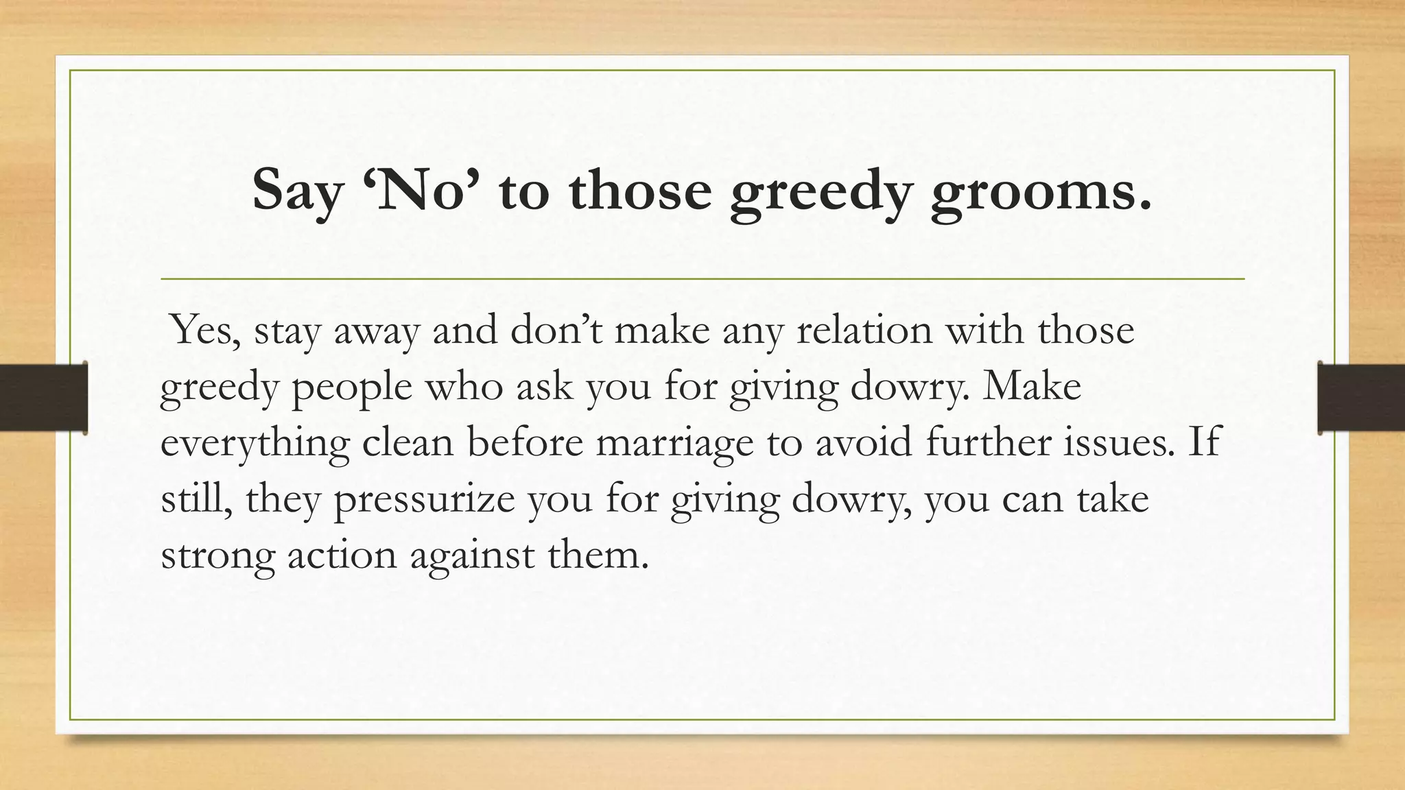 Say ‘No’ to those greedy grooms.
Yes, stay away and don’t make any relation with those
greedy people who ask you for giving dowry. Make
everything clean before marriage to avoid further issues. If
still, they pressurize you for giving dowry, you can take
strong action against them.
 