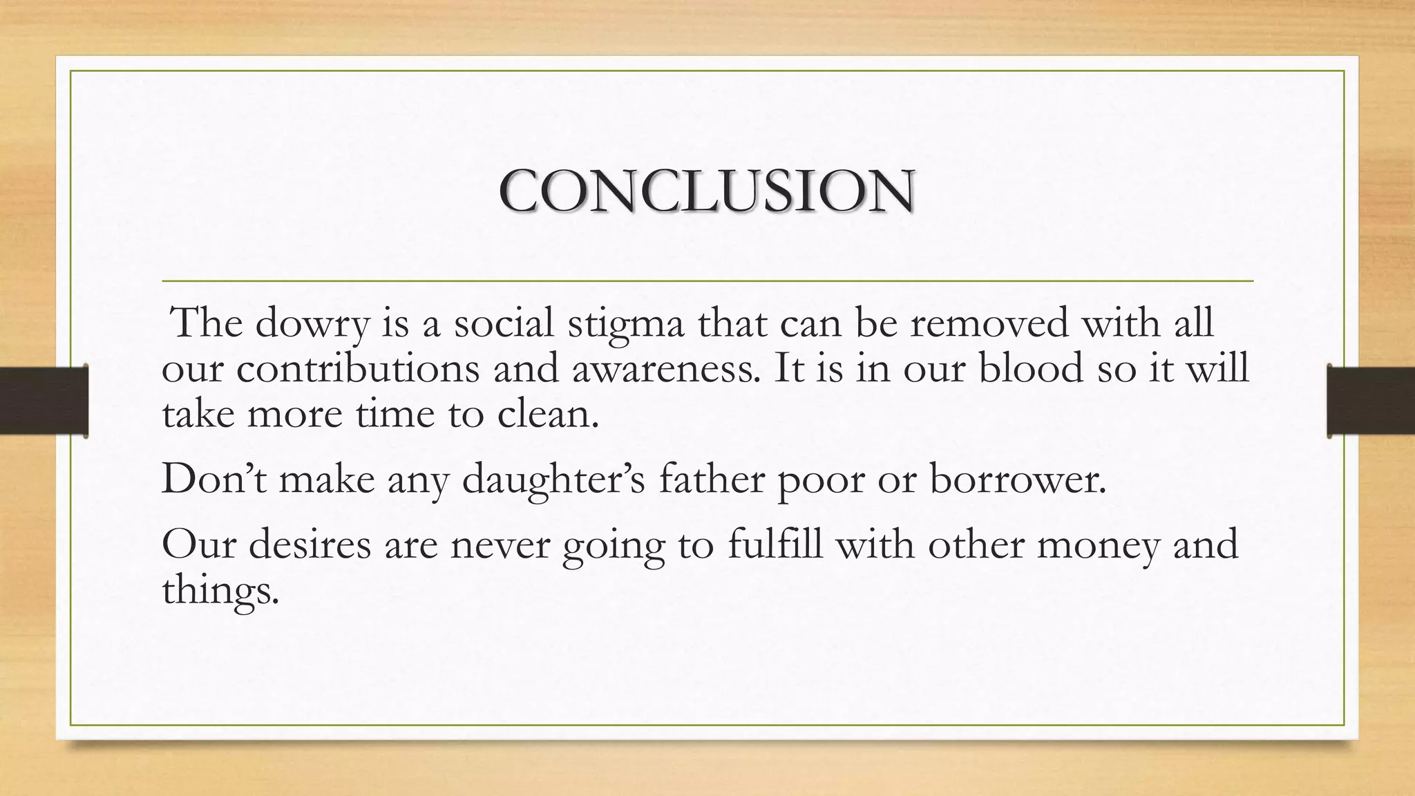 CONCLUSION
The dowry is a social stigma that can be removed with all
our contributions and awareness. It is in our blood so it will
take more time to clean.
Don’t make any daughter’s father poor or borrower.
Our desires are never going to fulfill with other money and
things.
 