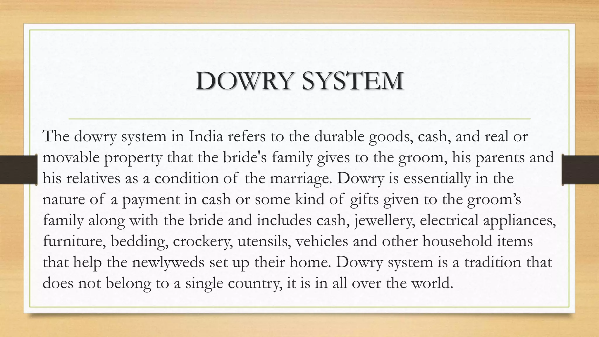 DOWRY SYSTEM
The dowry system in India refers to the durable goods, cash, and real or
movable property that the bride's family gives to the groom, his parents and
his relatives as a condition of the marriage. Dowry is essentially in the
nature of a payment in cash or some kind of gifts given to the groom’s
family along with the bride and includes cash, jewellery, electrical appliances,
furniture, bedding, crockery, utensils, vehicles and other household items
that help the newlyweds set up their home. Dowry system is a tradition that
does not belong to a single country, it is in all over the world.
 