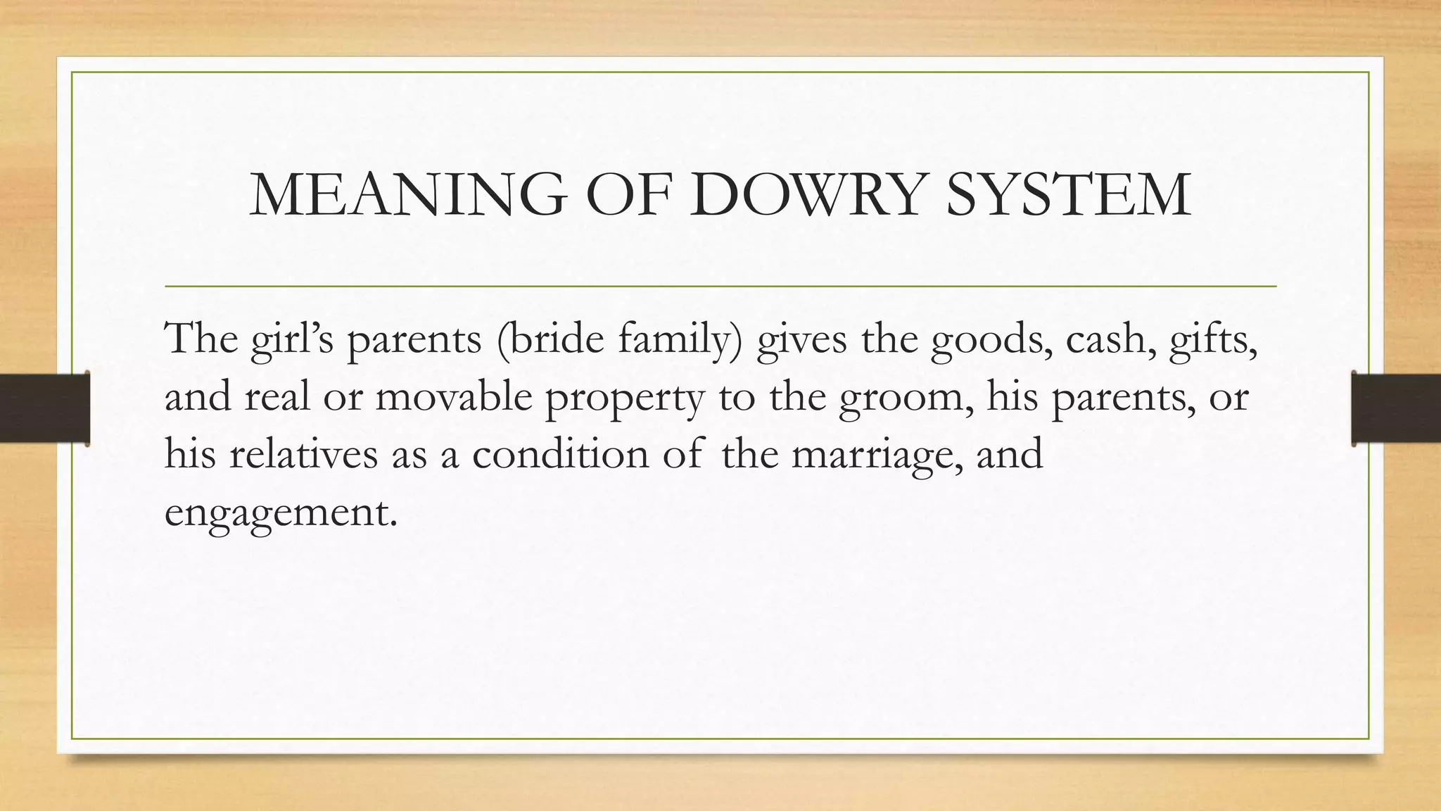 MEANING OF DOWRY SYSTEM
The girl’s parents (bride family) gives the goods, cash, gifts,
and real or movable property to the groom, his parents, or
his relatives as a condition of the marriage, and
engagement.
 