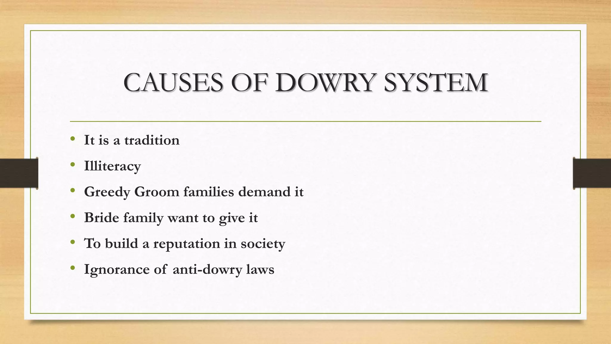 CAUSES OF DOWRY SYSTEM
• It is a tradition
• Illiteracy
• Greedy Groom families demand it
• Bride family want to give it
• To build a reputation in society
• Ignorance of anti-dowry laws
 