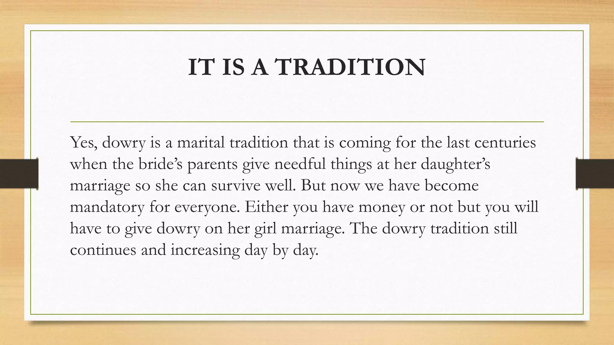 IT IS A TRADITION
Yes, dowry is a marital tradition that is coming for the last centuries
when the bride’s parents give needful things at her daughter’s
marriage so she can survive well. But now we have become
mandatory for everyone. Either you have money or not but you will
have to give dowry on her girl marriage. The dowry tradition still
continues and increasing day by day.
 