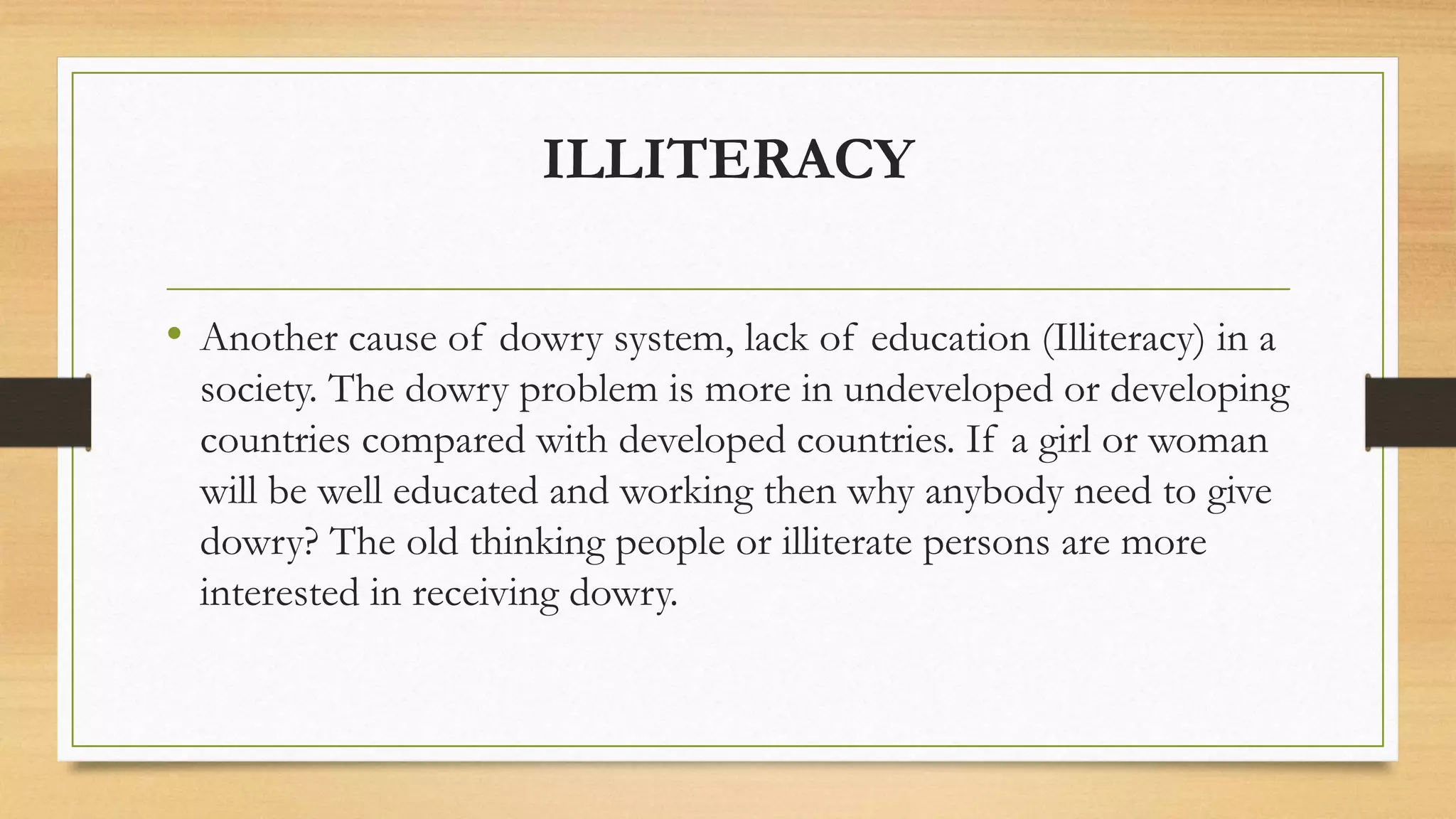 ILLITERACY
• Another cause of dowry system, lack of education (Illiteracy) in a
society. The dowry problem is more in undeveloped or developing
countries compared with developed countries. If a girl or woman
will be well educated and working then why anybody need to give
dowry? The old thinking people or illiterate persons are more
interested in receiving dowry.
 