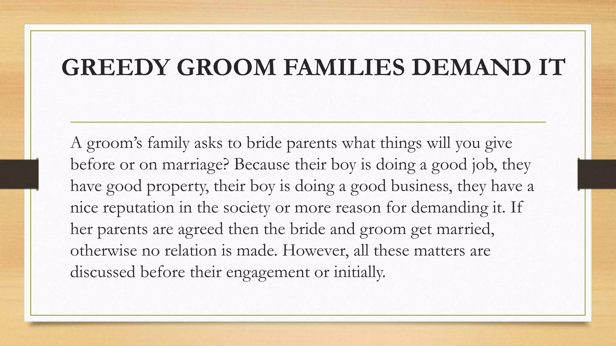GREEDY GROOM FAMILIES DEMAND IT
A groom’s family asks to bride parents what things will you give
before or on marriage? Because their boy is doing a good job, they
have good property, their boy is doing a good business, they have a
nice reputation in the society or more reason for demanding it. If
her parents are agreed then the bride and groom get married,
otherwise no relation is made. However, all these matters are
discussed before their engagement or initially.
 