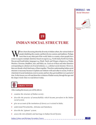 Indian Social Structure
Notes
273Indian Culture and Heritage Secondary Course
MODULE - VIII
Social Structure
19
INDIAN SOCIAL STRUCTURE
W
ehavebeendiscussingaboutthediversityinIndianculture,thevariouskindsof
peopleinhabitingthiscountryandtheirdiversecustomsandtraditions.Perhaps
morethaninanyotherpartoftheworld,Indiaisacountrywherepeoplehave
come to acquire multiple identities based on region (e.g. North India,North East India,
Deccan and South India), language (e.g. Hindi,Tamil, andTelugu), religion (e.g. Hindu,
Muslim, Christian, Buddhist, Jain, and Sikh), etc. Each set of these and other identities
correspondingtoadistinctsetofsocialrelations,i.e.,adistinctsocialstructure.However,
therearethreadswhichbindmanyofthemtogether.ThereforeunderstandingIndiansocial
structureisnecessarybecauseitexplainsourrelationswitheachotherinsociety.Ittellsus
whatkindofsocialinstitutionsexistinsocietyandhowtheygotmodifiedoveraperiodof
time.InthislessonyouwillreadabouttheevolutionofIndiansocietythroughtheagesand
the shape it took when we read about it today.
OBJECTIVES
Afterreadingthislessonyouwillbeableto:
 examine the structure of Indian society;
 describe the practice of untouchability which became prevalent in the Indian
social system;
 give an account of the institution of slavery as it existed in India;
 understand Purushartha, Ashrama and Samskara;
 describe the ‘jajmani’ system;
 assess the role of family and marriage in Indian Social System;
 