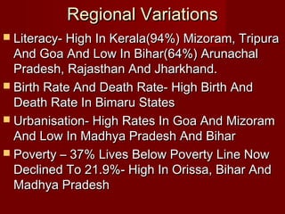 Regional VariationsRegional Variations
 Literacy- High In Kerala(94%) Mizoram, TripuraLiteracy- High In Kerala(94%) Mizoram, Tripura
And Goa And Low In Bihar(64%) ArunachalAnd Goa And Low In Bihar(64%) Arunachal
Pradesh, Rajasthan And Jharkhand.Pradesh, Rajasthan And Jharkhand.
 Birth Rate And Death Rate- High Birth AndBirth Rate And Death Rate- High Birth And
Death Rate In Bimaru StatesDeath Rate In Bimaru States
 Urbanisation- High Rates In Goa And MizoramUrbanisation- High Rates In Goa And Mizoram
And Low In Madhya Pradesh And BiharAnd Low In Madhya Pradesh And Bihar
 Poverty – 37% Lives Below Poverty Line NowPoverty – 37% Lives Below Poverty Line Now
Declined To 21.9%- High In Orissa, Bihar AndDeclined To 21.9%- High In Orissa, Bihar And
Madhya PradeshMadhya Pradesh
 
