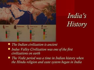 India’sIndia’s
HistoryHistory
 The Indian civilization is ancientThe Indian civilization is ancient
 Indus Valley Civilization was one of the firstIndus Valley Civilization was one of the first
civilizations on earthcivilizations on earth
 The Vedic period was a time in Indian history whenThe Vedic period was a time in Indian history when
the Hindu religion and caste system began in Indiathe Hindu religion and caste system began in India
 