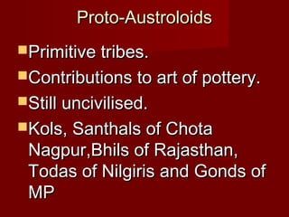 Proto-AustroloidsProto-Austroloids
Primitive tribes.Primitive tribes.
Contributions to art of pottery.Contributions to art of pottery.
Still uncivilised.Still uncivilised.
Kols, Santhals of ChotaKols, Santhals of Chota
Nagpur,Bhils of Rajasthan,Nagpur,Bhils of Rajasthan,
Todas of Nilgiris and Gonds ofTodas of Nilgiris and Gonds of
MPMP
 