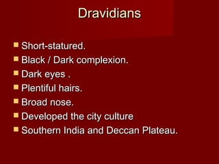 DravidiansDravidians
 Short-statured.Short-statured.
 Black / Dark complexion.Black / Dark complexion.
 Dark eyes .Dark eyes .
 Plentiful hairs.Plentiful hairs.
 Broad nose.Broad nose.
 Developed the city cultureDeveloped the city culture
 Southern India and Deccan Plateau.Southern India and Deccan Plateau.
 
