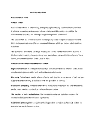 Indian Society Notes
Caste system in India
What is caste?
Caste can be defined as a hereditary, endogamous group having a common name, common
traditional occupation, and common culture, relatively rigid in matters of mobility, the
distinctiveness of status, and forming a single homogeneous community.
The caste system is a social hierarchy in India originally based on a person's occupation and
birth. It divides society into different groups called castes, which are further subdivided into
subcastes.
The four varna - Brahmana, Kshatriya, Vaishya, and Shudra are the classical four divisions of
Hindu society. In practice, however, there have always been many subdivisions (Jatis) of these
varnas, which today connote castes (Jatis) in India.
What are the main features of the caste system?
Segmentary division of Society: Indian society is primarily divided into different castes. Caste
membership is determined by birth and not by accomplishments.
Hierarchy: Castes have a specific scheme of social and ritual hierarchy. A sense of high and low,
superiority and inferiority, is associated with this gradation or ranking.
Restrictions on feeding and social interaction: There are restrictions on the kind of food that
can be eaten together, received, or exchanged among castes.
The ideology of purity and pollution: The ideology of purity and pollution regulates the
interaction between different castes significantly.
Restrictions on Endogamy: Endogamy or marriage within one’s own caste or sub-caste is an
essential feature of the caste system.
 