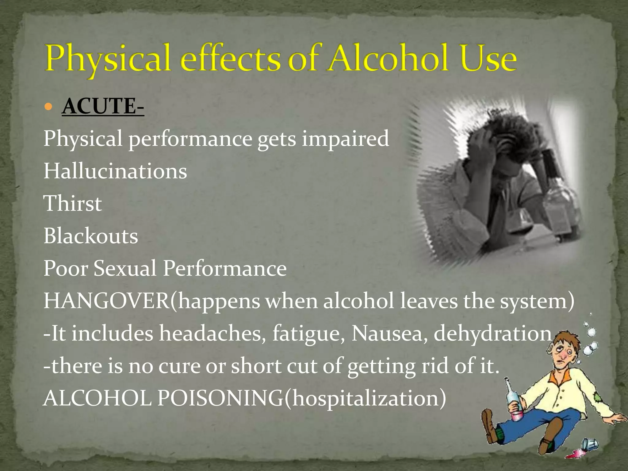  ACUTE-
Physical performance gets impaired
Hallucinations
Thirst
Blackouts
Poor Sexual Performance
HANGOVER(happens when alcohol leaves the system)
-It includes headaches, fatigue, Nausea, dehydration
-there is no cure or short cut of getting rid of it.
ALCOHOL POISONING(hospitalization)
 
