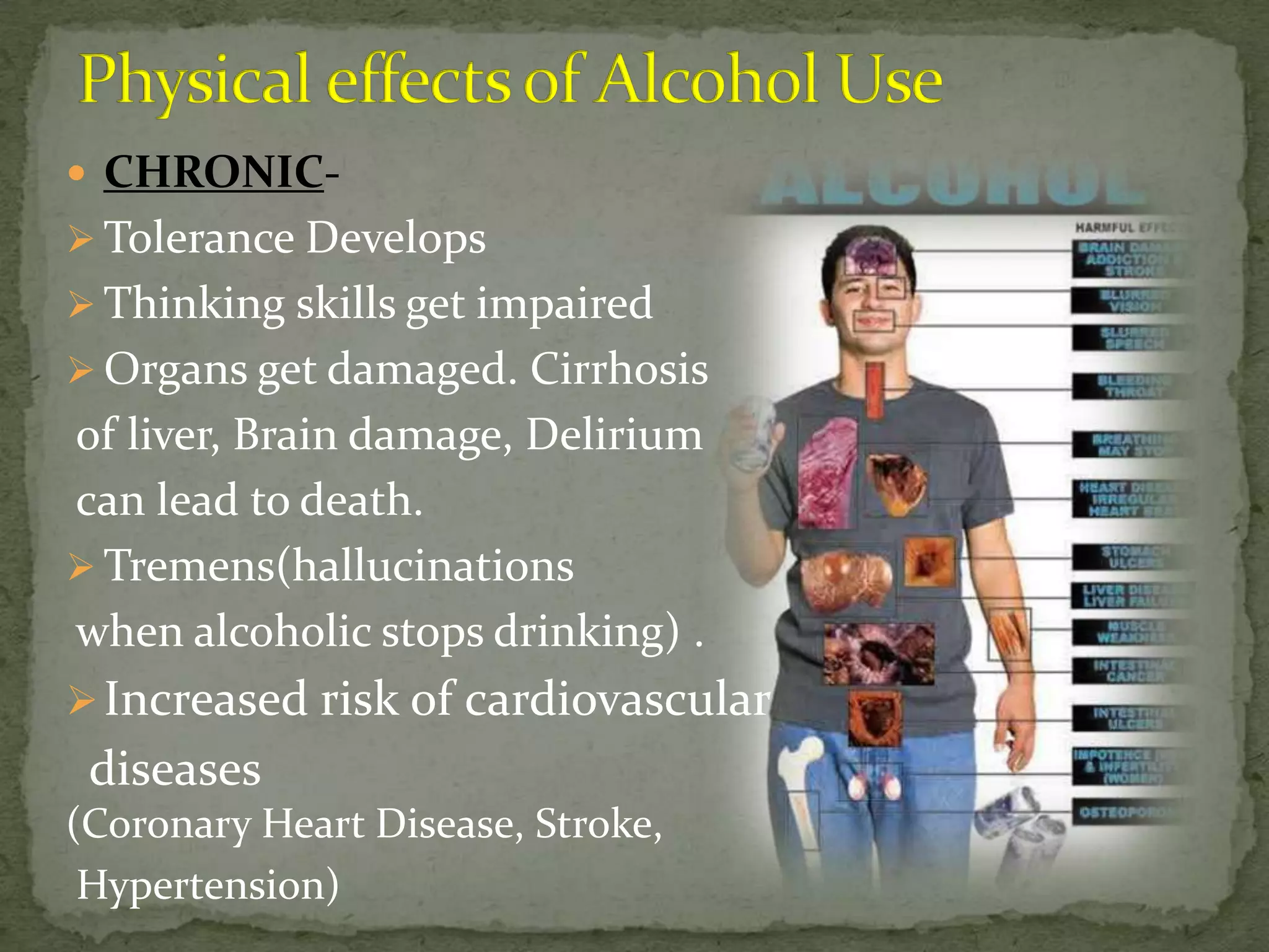 CHRONIC-
 Tolerance Develops
 Thinking skills get impaired
 Organs get damaged. Cirrhosis
of liver, Brain damage, Delirium
can lead to death.
 Tremens(hallucinations
when alcoholic stops drinking) .
 Increased risk of cardiovascular
 diseases
(Coronary Heart Disease, Stroke,
 Hypertension)
 