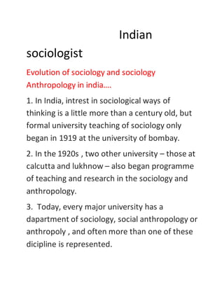 Indian
sociologist
Evolution of sociology and sociology
Anthropology in india….
1. In India, intrest in sociological ways of
thinking is a little more than a century old, but
formal university teaching of sociology only
began in 1919 at the university of bombay.
2. In the 1920s , two other university – those at
calcutta and lukhnow – also began programme
of teaching and research in the sociology and
anthropology.
3. Today, every major university has a
dapartment of sociology, social anthropology or
anthropoly , and often more than one of these
dicipline is represented.
 