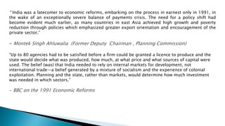 “ India was a latecomer to economic reforms, embarking on the process in earnest only in 1991, in
the wake of an exceptionally severe balance of payments crisis. The need for a policy shift had
become evident much earlier, as many countries in east Asia achieved high growth and poverty
reduction through policies which emphasized greater export orientation and encouragement of the
private sector.”
- Montek Singh Ahluwalia (Former Deputy Chairman , Planning Commission)
“Up to 80 agencies had to be satisfied before a firm could be granted a licence to produce and the
state would decide what was produced, how much, at what price and what sources of capital were
used. The belief (was) that India needed to rely on internal markets for development, not
international trade—a belief generated by a mixture of socialism and the experience of colonial
exploitation. Planning and the state, rather than markets, would determine how much investment
was needed in which sectors.”
- BBC on the 1991 Economic Reforms
 