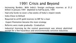 • Increasing Burden- With India’s foreign exchange reserves at $1.2
billion in January 1991 depleted to half by June, 1991
• Had only funds to cover a few weeks of India’s import needs
• India Close to Default
• Required to airlift gold reserves to IMF for a loan
• Export Promotion became the main strategy
• Reforms were made gradually- Gradualism
• Industrial licensing by the central government was almost abolished
except for a few hazardous and environmentally sensitive industries
1991 Crisis and Beyond
 