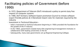 ◦ In 1972, Department of Telecom (DoT) introduced a policy to permit duty free
imports of computer systems
◦ In 1980, DoT formed a Software Export promotion Council to initiate software
export friendly policies & it liberalized import rules for materials required by the
industry
◦ Investment in Technical Education –
 India’s investment in technical education beginning in 1960s provided the foundation for
the growth of the IT industry
 In the 1960s, government created many elite engineering & management institutes in
collaboration with leading universities in the US
 Subsequently, many state governments set up Regional Engineering Colleges
 