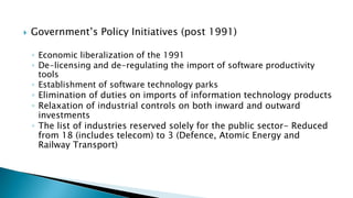  Government’s Policy Initiatives (post 1991)
◦ Economic liberalization of the 1991
◦ De-licensing and de-regulating the import of software productivity
tools
◦ Establishment of software technology parks
◦ Elimination of duties on imports of information technology products
◦ Relaxation of industrial controls on both inward and outward
investments
◦ The list of industries reserved solely for the public sector- Reduced
from 18 (includes telecom) to 3 (Defence, Atomic Energy and
Railway Transport)
 