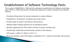 The creation of NASSCOM in 1988 and the subsequent establishment of software technology
parks (STPs) in 1990 represented a fundamental approach to policy making for the software
industry
 Providing infrastructure for private companies to export software
 Established in 39 locations, including most major towns
 Provide ready-to-plug IT and telecom infrastructure
 Allowed single-window clearance for all regulatory matters
 Benefits & approvals for STPs similar to those of export-oriented units
 Provide high-speed data communication services to the industry
 STP exports  INR 2,51,498 Cr in FY12-13
 Direct tax benefits under STPI ended in September 2011; indirect tax benefits still continue
 