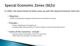 In 2005, the Government of India came up with the Special Economic Zone Act
• Objective -
Provide internationally competitive & hassle free environments for exports
• Provides -
• Drastic simplification of procedures &
• A single window clearance policy on matters relating to central & state governments
• Some of the incentives include –
• Duty free imports & Exemption from CST & service tax
• 100% income tax exemption on export income
 