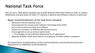 Was set up in 1998 whose mandate was to draft National Informatics Policy in order to remove
bottlenecks and give boost to India’s IT industry in general and software industry in particular
• Major recommendations of the task force included:
 Opening of Internet Gateway access
 Encouragement for private sector Software Technology Parks (STPs)
 Zero customs and excise duty on It software
 Income tax exemption to software and services exports
 Encouragement to set up venture capital funds
 1-3 % of Budget of every Ministry/Department for IT applications
 Allowing US Dollar linked stock options to employees of Indian software companies
• The Government accepted almost all the recommendations and directed all concerned
departments to implement recommendations
 