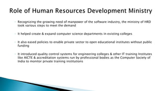 ◦ Recognizing the growing need of manpower of the software industry, the ministry of HRD
took various steps to meet the demand
◦ It helped create & expand computer science departments in existing colleges
◦ It also eased policies to enable private sector to open educational institutes without public
funding
◦ It introduced quality control systems for engineering colleges & other IT training Institutes
like AICTE & accreditation systems run by professional bodies as the Computer Society of
India to monitor private training institutions
 