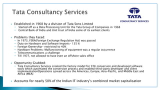  Established in 1968 by a division of Tata Sons Limited
• Started off as a Data Processing Unit for the Tata Group of Companies in 1968
• Central Bank of India and Unit trust of India some of its earliest clients
 Problems they Faced:
• In 1973, FERA(Foreign Exchange Regulation Act) was passed
• Duty on Hardware and Software Imports- 135 %
• Foreign Ownership- restricted to 40%
• Hardware Problems: Malfunctioning of equipment was a regular occurrence
• Telecommunications a challenge
• Till 1977, not allowed to have even an offshore sales office
 Opportunity Grabbed:
• Tata Consultancy Services created the factory model for Y2K conversion and developed software
tools which automated the conversion process and enabled third-party developer and client
implementationOperations spread across the Americas, Europe, Asia-Pacific, and Middle East and
Africa (MEA)
 Accounts for nearly 50% of the Indian IT industry’s combined market capitalisation
 