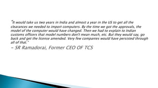 “It would take us two years in India and almost a year in the US to get all the
clearances we needed to import computers. By the time we got the approvals, the
model of the computer would have changed. Then we had to explain to Indian
customs officers that model numbers don't mean much, etc. But they would say, go
back and get the license amended. Very few companies would have persisted through
all of that.”
- SR Ramadorai, Former CEO OF TCS
 