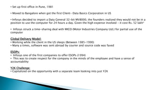 • Set up first office in Pune, 1981
• Moved to Bangalore when got the first Client- Data Basics Corporation in US
• Infosys decided to import a Data General 32-bit MV8000, the founders realized they would not be in a
position to use the computer for 24 hours a day. Given the high expense involved – it cost Rs. 52 lakh*
• Infosys struck a time-sharing deal with MICO (Motor Industries Company Ltd.) for partial use of the
computer
Global Delivery Model:
• Working while the client in the US sleeps (Between 1985-1990)
• Many a times, software was sent abroad by courier and source code was faxed
ESOPs:
• Infosys one of the first companies to offer ESOPs (1994)
• This was to create respect for the company in the minds of the employee and have a sense of
accountability
Y2K Challenge:
• Capitalized on the opportunity with a separate team looking into just Y2K
 