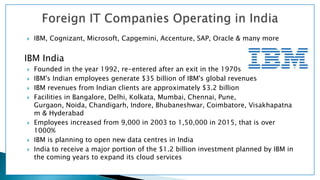  IBM, Cognizant, Microsoft, Capgemini, Accenture, SAP, Oracle & many more
IBM India
 Founded in the year 1992, re-entered after an exit in the 1970s
 IBM's Indian employees generate $35 billion of IBM's global revenues
 IBM revenues from Indian clients are approximately $3.2 billion
 Facilities in Bangalore, Delhi, Kolkata, Mumbai, Chennai, Pune,
Gurgaon, Noida, Chandigarh, Indore, Bhubaneshwar, Coimbatore, Visakhapatna
m & Hyderabad
 Employees increased from 9,000 in 2003 to 1,50,000 in 2015, that is over
1000%
 IBM is planning to open new data centres in India
 India to receive a major portion of the $1.2 billion investment planned by IBM in
the coming years to expand its cloud services
 