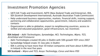  UKTI (UK Trade and Investment), NZTE (New Zealand Trade and Enterprise), IDA,
SDI (Scottish Development International), Austrade (Australian Trade Commission)
 Help understand business opportunities, markets, financial skills, training support,
partnering and collaboration opportunities, government, industry and academic
contacts
 Organization is able to globalize, export to neighbouring countries, access to
skilled and educated population, good infrastructure, tax incentives
IDA Ireland - Aditi Technologies, Synowledge, HCL Technologies, Wipro, TCS,
ArisGlobal and Firstsource
 Aditi Technologies created 40 jobs in Dublin with 50% growth YOY since 2007
 Synowledge helped create 35 new jobs in Dublin
 IDA is aiming to have more than 50 Indian companies and have about 6,000 jobs
in Ireland in the next five years
SDI Scotland – Wipro and TCS, Axsys Technology, Corus and Hero ITES
 