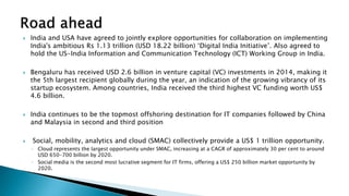  India and USA have agreed to jointly explore opportunities for collaboration on implementing
India's ambitious Rs 1.13 trillion (USD 18.22 billion) ‘Digital India Initiative’. Also agreed to
hold the US-India Information and Communication Technology (ICT) Working Group in India.
 Bengaluru has received USD 2.6 billion in venture capital (VC) investments in 2014, making it
the 5th largest recipient globally during the year, an indication of the growing vibrancy of its
startup ecosystem. Among countries, India received the third highest VC funding worth US$
4.6 billion.
 India continues to be the topmost offshoring destination for IT companies followed by China
and Malaysia in second and third position
 Social, mobility, analytics and cloud (SMAC) collectively provide a US$ 1 trillion opportunity.
◦ Cloud represents the largest opportunity under SMAC, increasing at a CAGR of approximately 30 per cent to around
USD 650-700 billion by 2020.
◦ Social media is the second most lucrative segment for IT firms, offering a US$ 250 billion market opportunity by
2020.
 