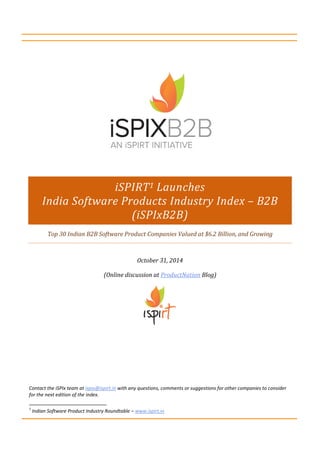 iSPIRT Launches 
India Software Products Industry Index – B2B 
(iSPIxB2B) 
Top 30 Indian B2B Software Product Companies 
Valued at $6.2 Billion, and Growing 
Oct ‘14 Edition 
(Online discussion at http://bit.ly/ispix ) 
Contact the iSPIx team at ispix@ispirt.in with any questions, comments or 
suggestions for other companies to consider for the next edition of the index 
Indian Software Product Industry Roundtable – www.ispirt.in 
 