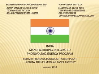 EVERSHINE WIND TECHNOLOGIES PVT. LTD           4260 COLDEN ST STE 1A
ALPHA OMEGA SCIENCE & WIND                     FLUSHING NY 11355-4860
TECHNOLOGIES PVT. LTD.                         7186971099; 2536809963
SJK AIR POWER PRIVATE LIMITED                  FAX: 7183211251
                                               GOVINDSATHIYASEELAN@GMAIL.COM




                              INDIA
                   MANUFACTURING-INTEGRATED
                  PHOTOVOLTAIC ENERGY PROGRAM
               100 MW PHOTOVOLTAIC SOLAR POWER PLANT
                +200MW THIN-FILM SOLAR PANEL FACTORY
                                January 2010
 