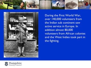 During the First World War,
over 140,000 volunteers from
the Indian sub continent saw
active service in Europe. In
addition almost 80,000
volunteers from African colonies
and the West Indies took part in
the fighting.
 