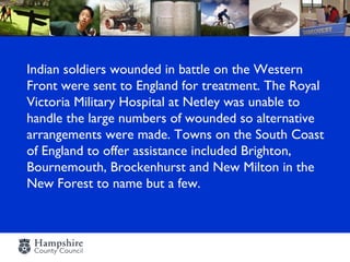 Indian soldiers wounded in battle on the Western
Front were sent to England for treatment. The Royal
Victoria Military Hospital at Netley was unable to
handle the large numbers of wounded so alternative
arrangements were made. Towns on the South Coast
of England to offer assistance included Brighton,
Bournemouth, Brockenhurst and New Milton in the
New Forest to name but a few.
 