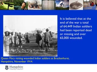 It is believed that at the
                                                   end of the war a total
                                                   of 64,449 Indian soldiers
                                                   had been reported dead
                                                   or missing and over
                                                   65,000 wounded.




Queen Mary visiting wounded Indian soldiers at Brockenhurst,
Hampshire, November 1914.
 